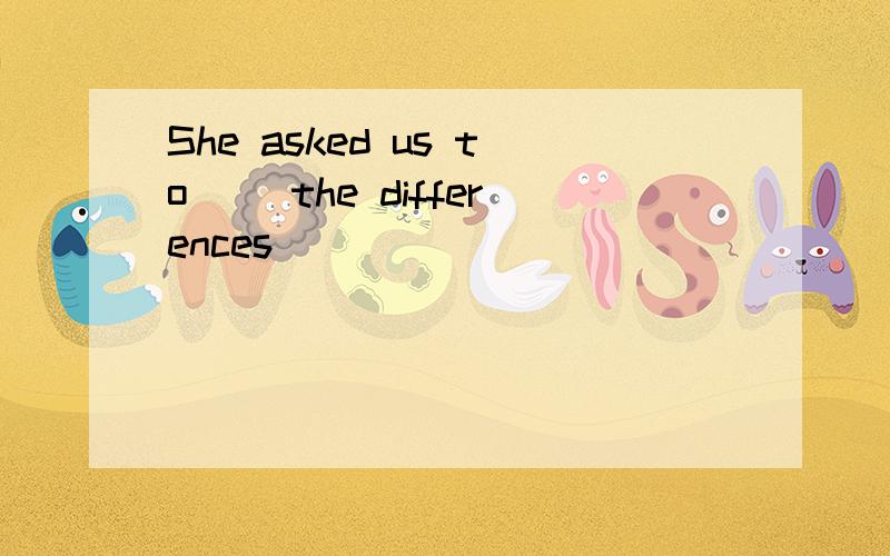 She asked us to __the differences