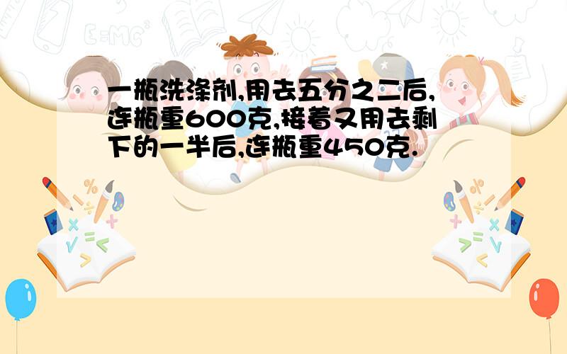 一瓶洗涤剂,用去五分之二后,连瓶重600克,接着又用去剩下的一半后,连瓶重450克.