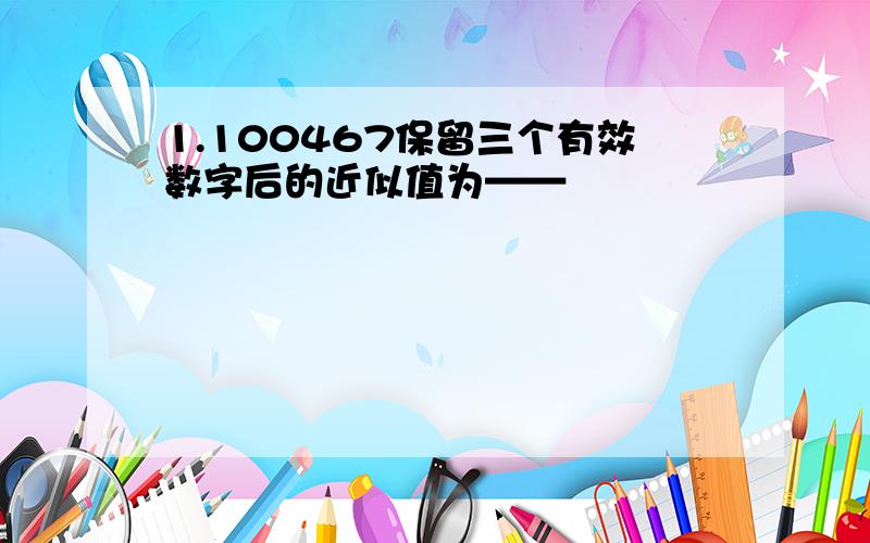 1.100467保留三个有效数字后的近似值为——