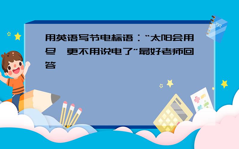 用英语写节电标语：“太阳会用尽,更不用说电了”最好老师回答,