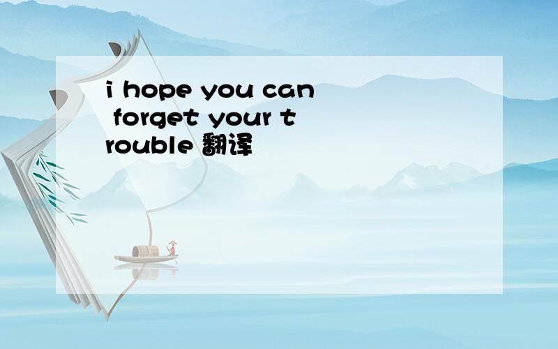 i hope you can forget your trouble 翻译