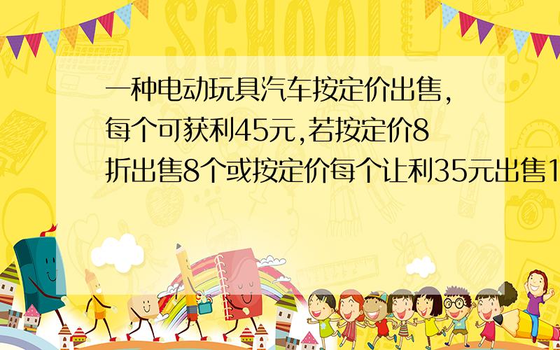 一种电动玩具汽车按定价出售,每个可获利45元,若按定价8折出售8个或按定价每个让利35元出售12个