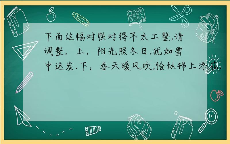 下面这幅对联对得不太工整,请调整：上：阳光照冬日,犹如雪中送炭.下：春天暖风吹,恰似锦上添花.