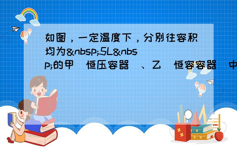 如图，一定温度下，分别往容积均为 5L 的甲（恒压容器）、乙（恒容容器）中加入 0.5mo