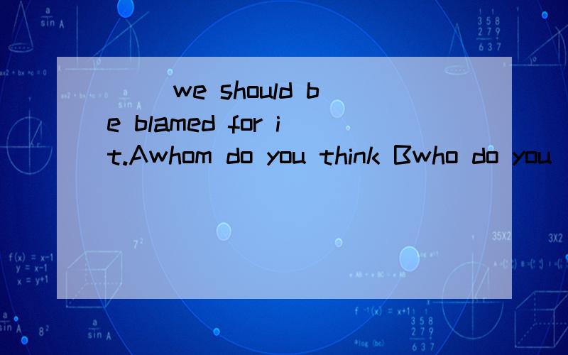 ( )we should be blamed for it.Awhom do you think Bwho do you