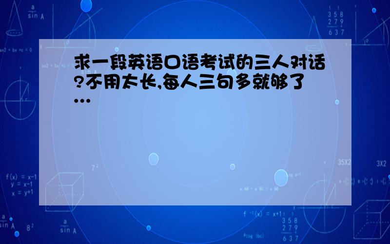 求一段英语口语考试的三人对话?不用太长,每人三句多就够了…