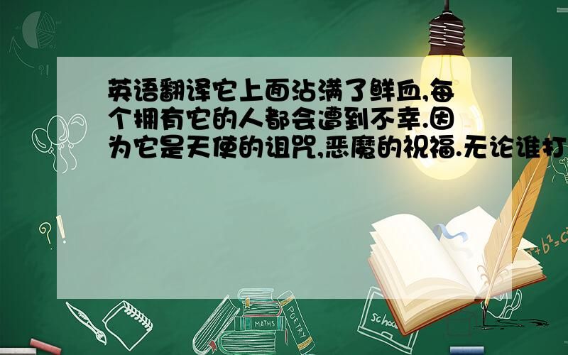 英语翻译它上面沾满了鲜血,每个拥有它的人都会遭到不幸.因为它是天使的诅咒,恶魔的祝福.无论谁打开了这个盒子,都必须先阅读