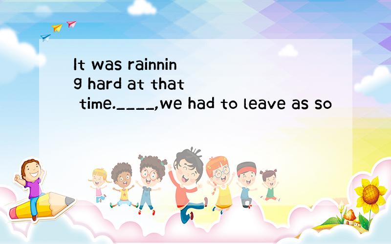 It was rainning hard at that time.____,we had to leave as so