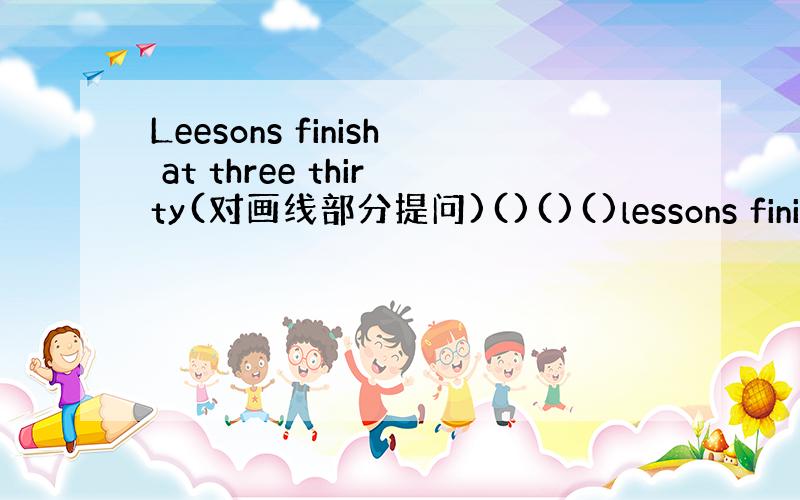 Leesons finish at three thirty(对画线部分提问)()()()lessons finish