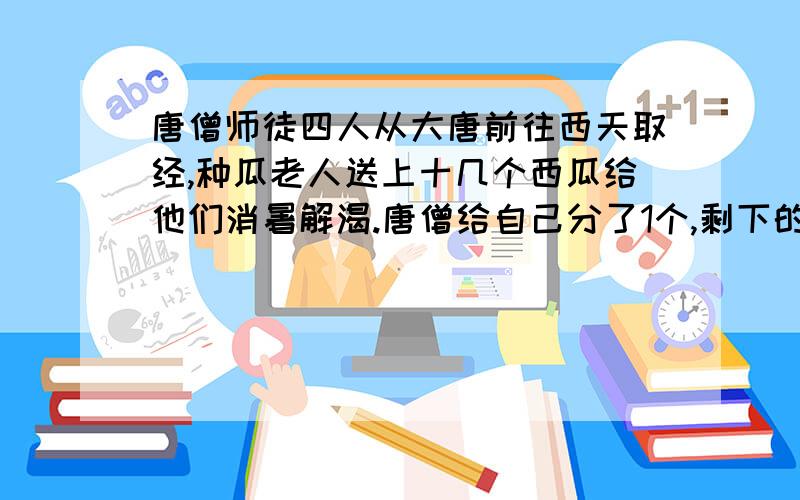 唐僧师徒四人从大唐前往西天取经,种瓜老人送上十几个西瓜给他们消暑解渴.唐僧给自己分了1个,剩下的分给3个徒弟,八戒肚量大