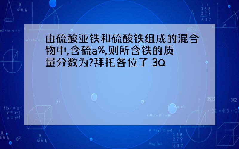 由硫酸亚铁和硫酸铁组成的混合物中,含硫a%,则所含铁的质量分数为?拜托各位了 3Q