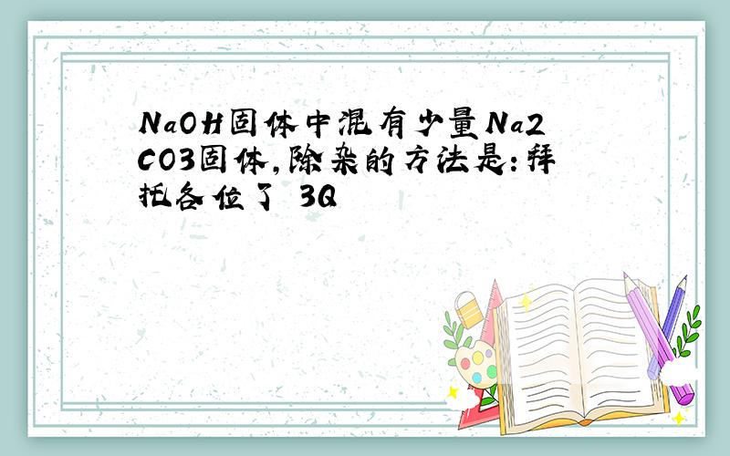 NaOH固体中混有少量Na2CO3固体,除杂的方法是:拜托各位了 3Q