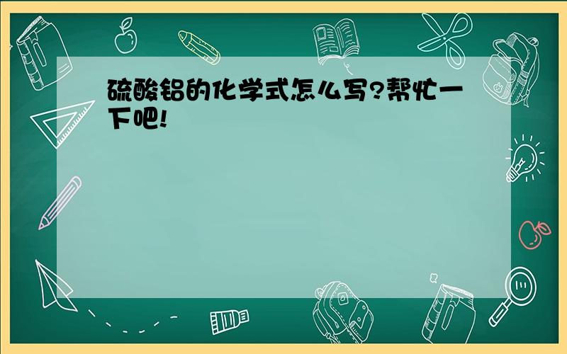 硫酸铝的化学式怎么写?帮忙一下吧!