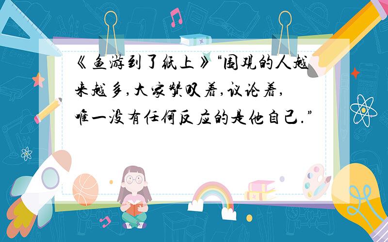 《鱼游到了纸上》“围观的人越来越多,大家赞叹着,议论着,唯一没有任何反应的是他自己.”