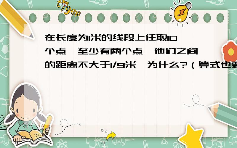 在长度为1米的线段上任取10个点,至少有两个点,他们之间的距离不大于1/9米,为什么?（算式也要,回答答语