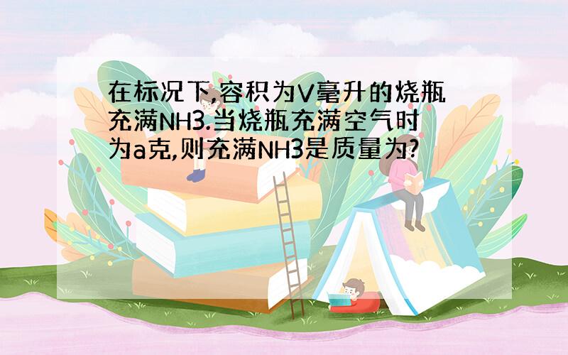 在标况下,容积为V毫升的烧瓶充满NH3.当烧瓶充满空气时为a克,则充满NH3是质量为?