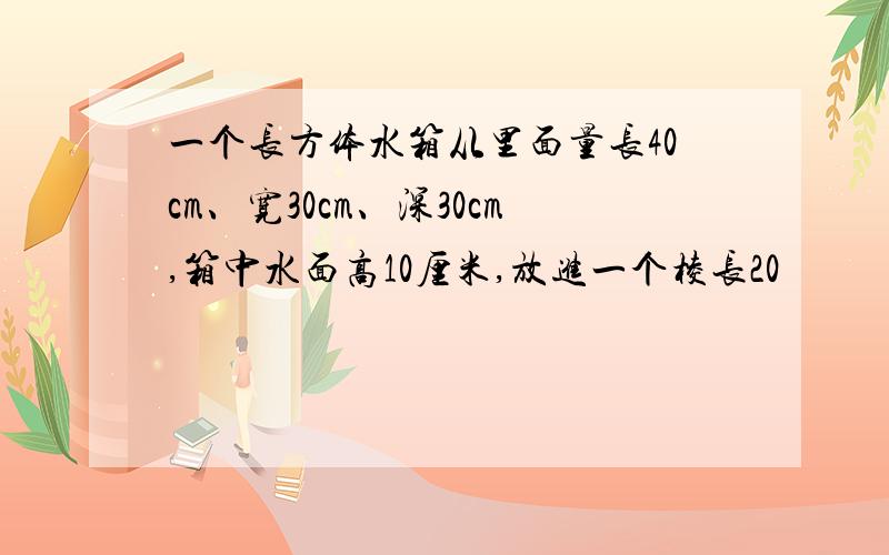 一个长方体水箱从里面量长40cm、宽30cm、深30cm,箱中水面高10厘米,放进一个棱长20