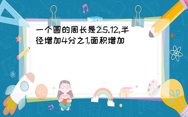 一个圆的周长是25.12,半径增加4分之1,面积增加（ ）