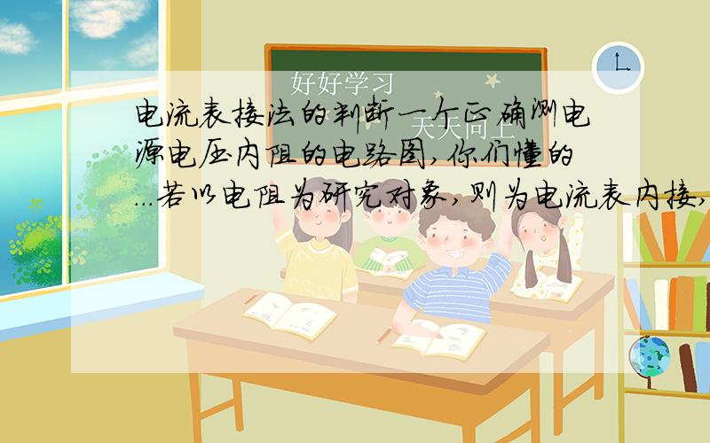 电流表接法的判断一个正确测电源电压内阻的电路图,你们懂的...若以电阻为研究对象,则为电流表内接,若以电源为研究对象,则