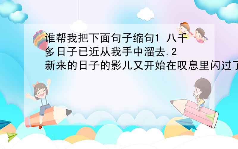 谁帮我把下面句子缩句1 八千多日子已近从我手中溜去.2 新来的日子的影儿又开始在叹息里闪过了