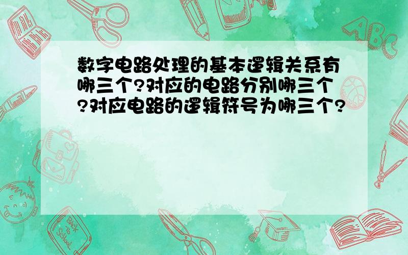 数字电路处理的基本逻辑关系有哪三个?对应的电路分别哪三个?对应电路的逻辑符号为哪三个?