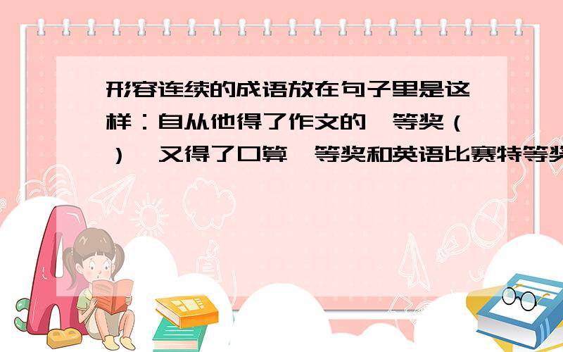 形容连续的成语放在句子里是这样：自从他得了作文的一等奖（）,又得了口算一等奖和英语比赛特等奖.成语成语成语成语