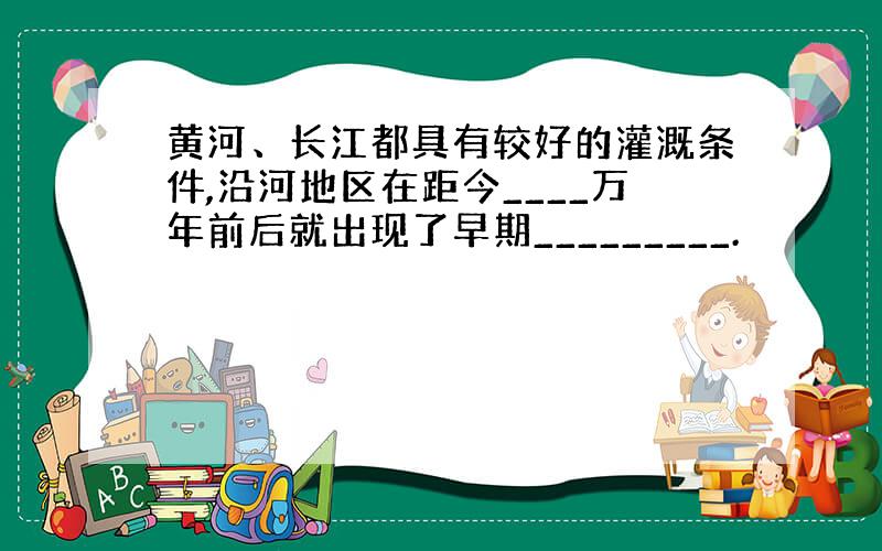 黄河、长江都具有较好的灌溉条件,沿河地区在距今____万年前后就出现了早期_________.