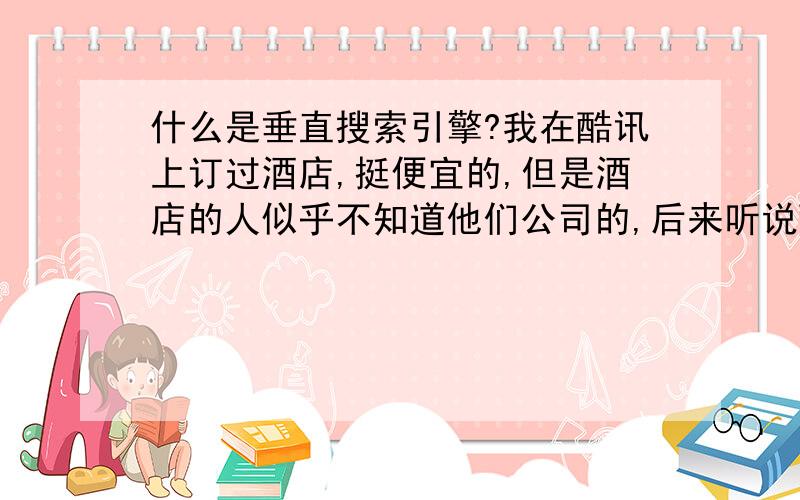 什么是垂直搜索引擎?我在酷讯上订过酒店,挺便宜的,但是酒店的人似乎不知道他们公司的,后来听说酷讯是垂直搜索引擎,不知道酷