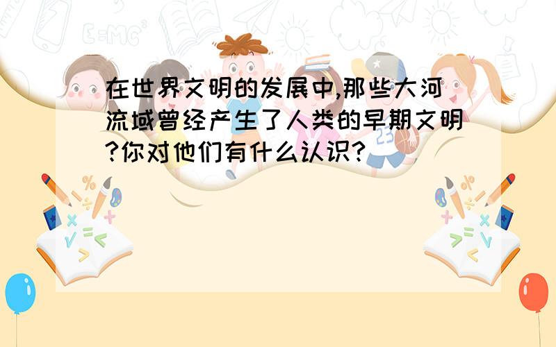 在世界文明的发展中,那些大河流域曾经产生了人类的早期文明?你对他们有什么认识?