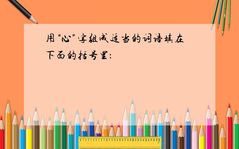 用“心”字组成适当的词语填在下面的括号里：