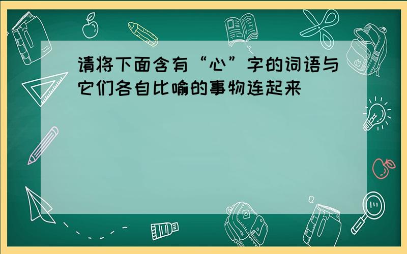 请将下面含有“心”字的词语与它们各自比喻的事物连起来