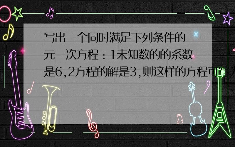 写出一个同时满足下列条件的一元一次方程：1未知数的的系数是6,2方程的解是3,则这样的方程可写为:_____