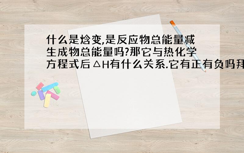 什么是焓变,是反应物总能量减生成物总能量吗?那它与热化学方程式后△H有什么关系.它有正有负吗拜托各