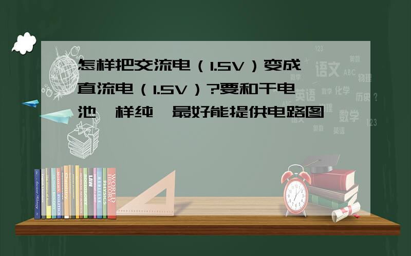 怎样把交流电（1.5V）变成直流电（1.5V）?要和干电池一样纯,最好能提供电路图,