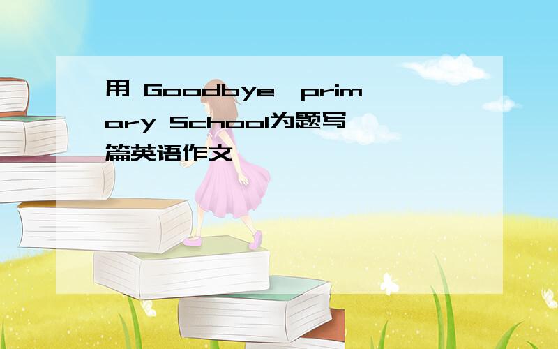 用 Goodbye,primary School为题写一篇英语作文