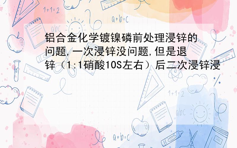 铝合金化学镀镍磷前处理浸锌的问题,一次浸锌没问题,但是退锌（1:1硝酸10S左右）后二次浸锌浸