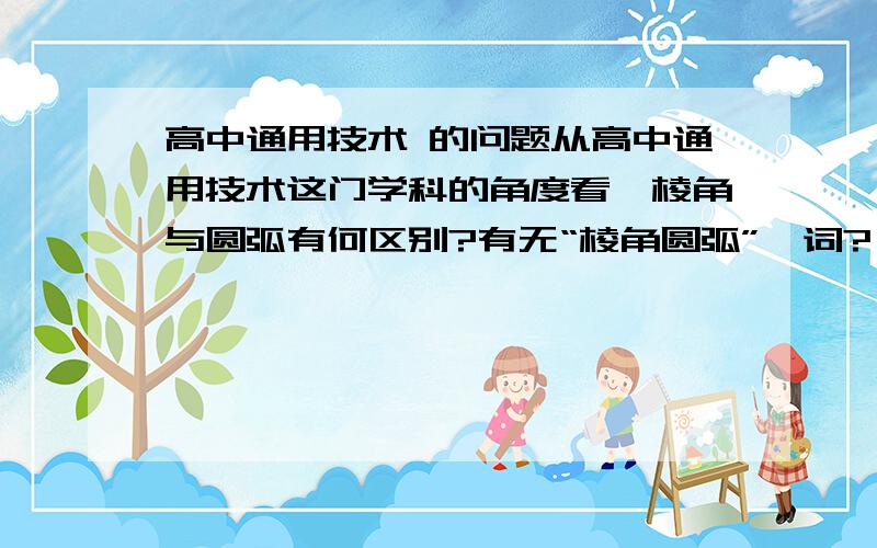 高中通用技术 的问题从高中通用技术这门学科的角度看,棱角与圆弧有何区别?有无“棱角圆弧”一词? 浏览次数：!预祝大家中秋