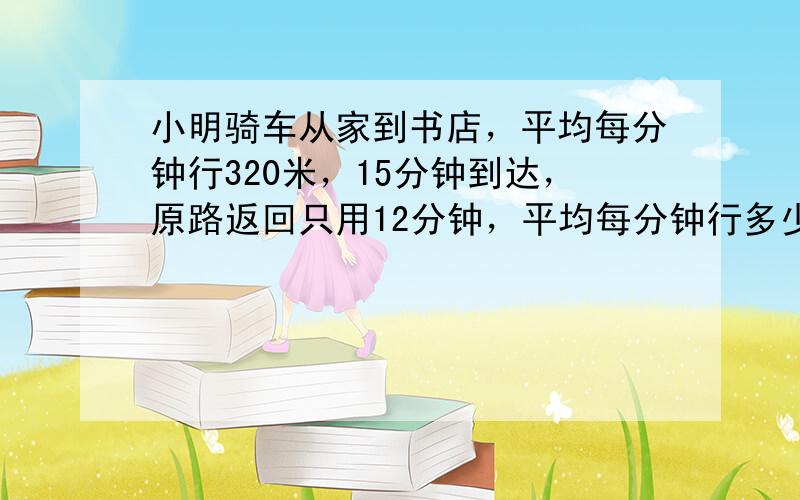 小明骑车从家到书店，平均每分钟行320米，15分钟到达，原路返回只用12分钟，平均每分钟行多少米？