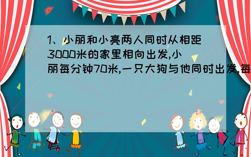 1、小丽和小亮两人同时从相距3000米的家里相向出发,小丽每分钟70米,一只大狗与他同时出发,每分钟行320米,小亮每分