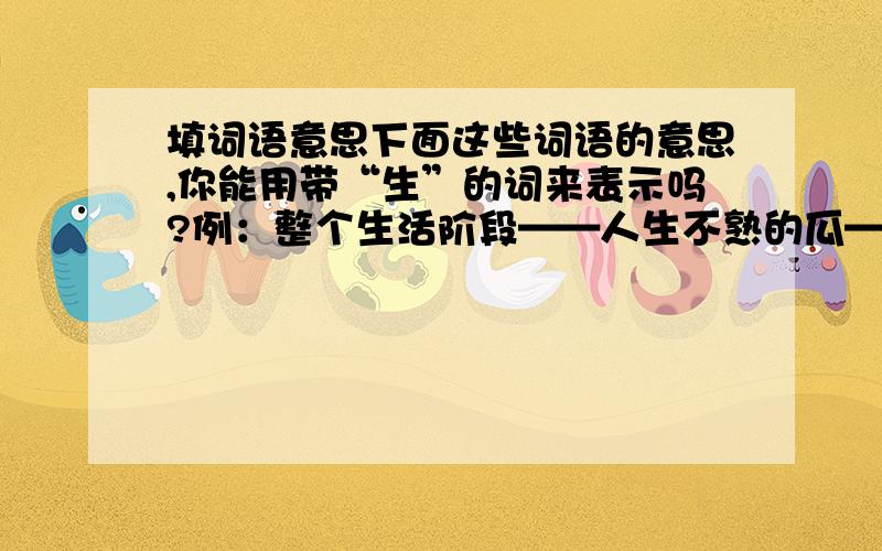 填词语意思下面这些词语的意思,你能用带“生”的词来表示吗?例：整个生活阶段——人生不熟的瓜——不认识的字——不熟悉——对