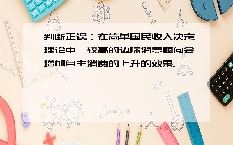 判断正误：在简单国民收入决定理论中,较高的边际消费倾向会增加自主消费的上升的效果.