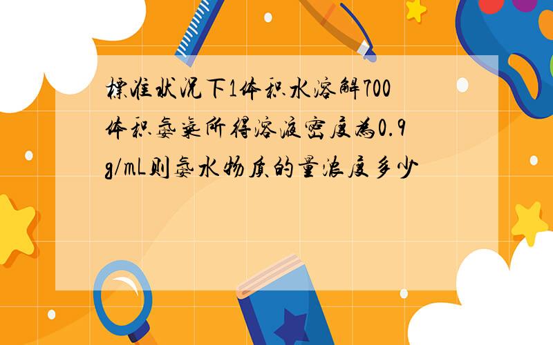 标准状况下1体积水溶解700体积氨气所得溶液密度为0.9g/mL则氨水物质的量浓度多少