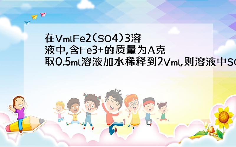 在VmlFe2(SO4)3溶液中,含Fe3+的质量为A克取0.5ml溶液加水稀释到2Vml,则溶液中SO42-的量浓度为