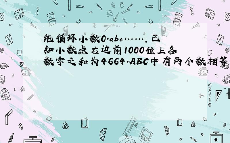 纯循环小数0.abc……,已知小数点右边前1000位上各数字之和为4664.ABC中有两个数相等.求abc各是多少?