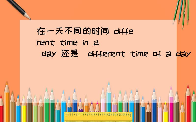 在一天不同的时间 different time in a day 还是　different time of a day