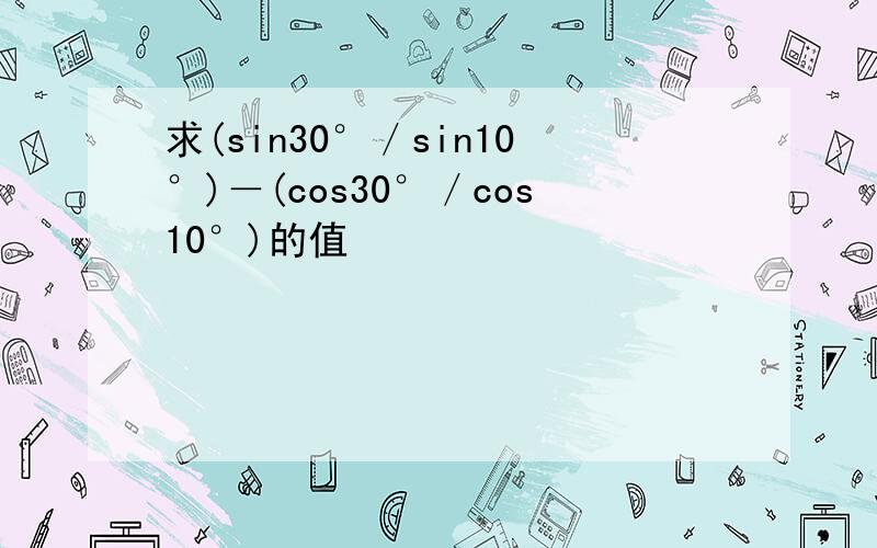 求(sin30°／sin10°)－(cos30°／cos10°)的值