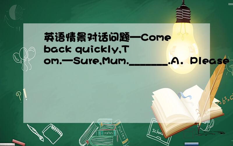 英语情景对话问题—Come back quickly,Tom.—Sure,Mum._______.A．Please go