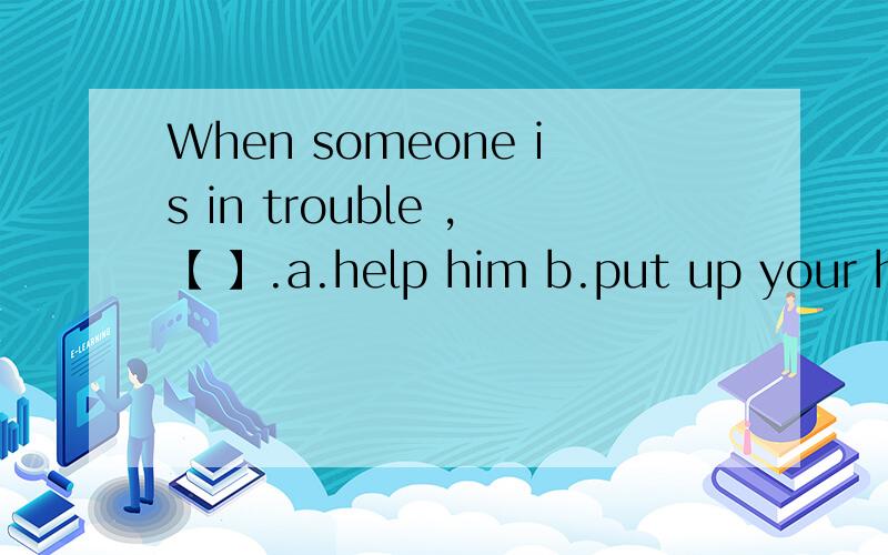 When someone is in trouble ,【 】.a.help him b.put up your han