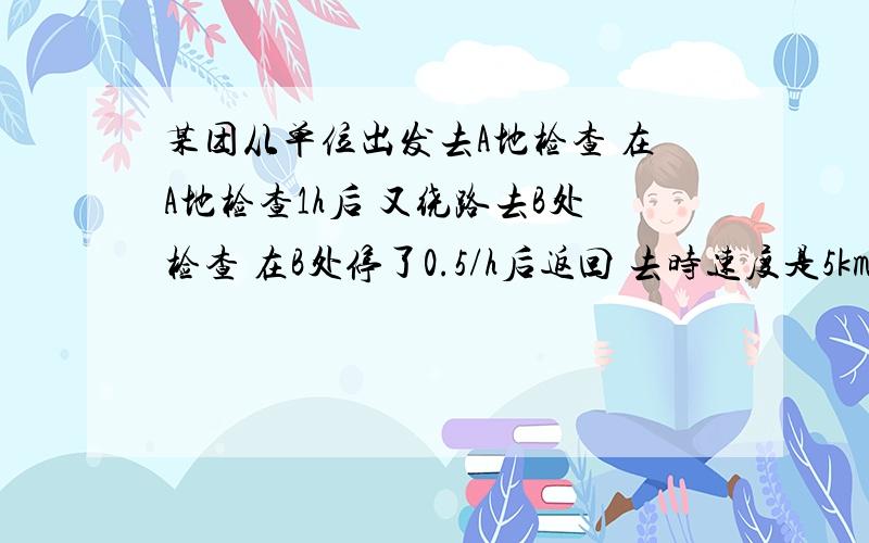 某团从单位出发去A地检查 在A地检查1h后 又绕路去B处检查 在B处停了0.5/h后返回 去时速度是5km/h 回时是