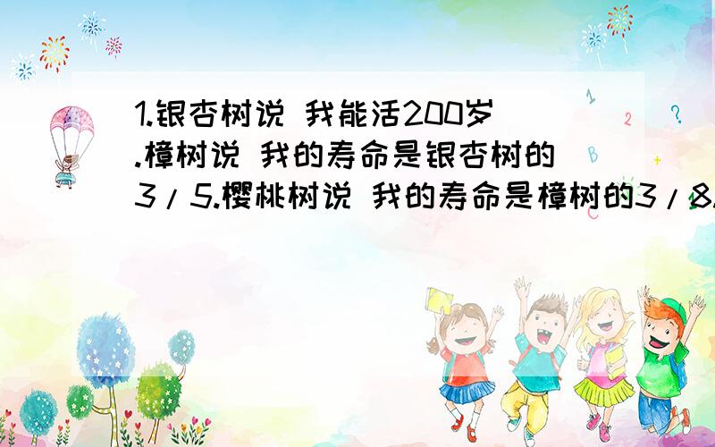 1.银杏树说 我能活200岁.樟树说 我的寿命是银杏树的3/5.樱桃树说 我的寿命是樟树的3/8.樱桃树的寿命是多少岁?